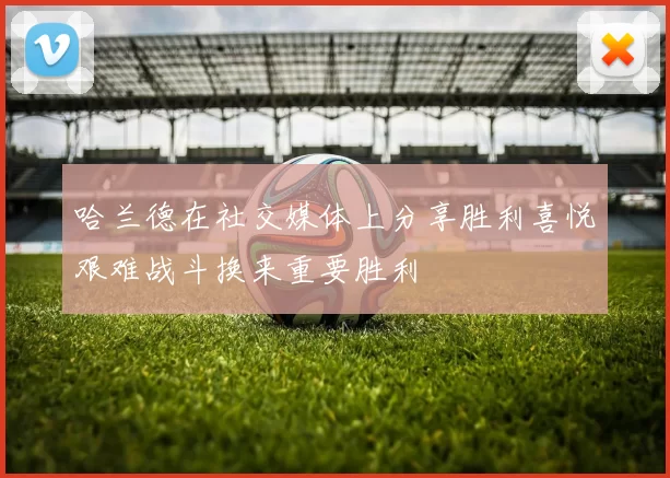 哈兰德在社交媒体上分享胜利喜悦艰难战斗换来重要胜利