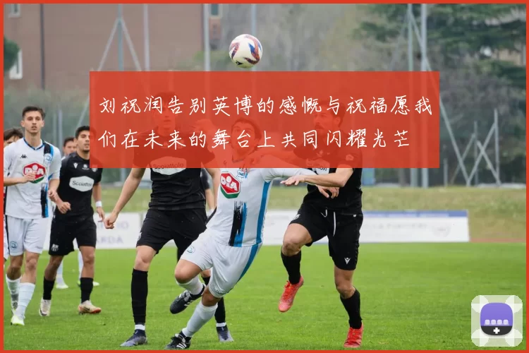 刘祝润告别英博的感慨与祝福愿我们在未来的舞台上共同闪耀光芒