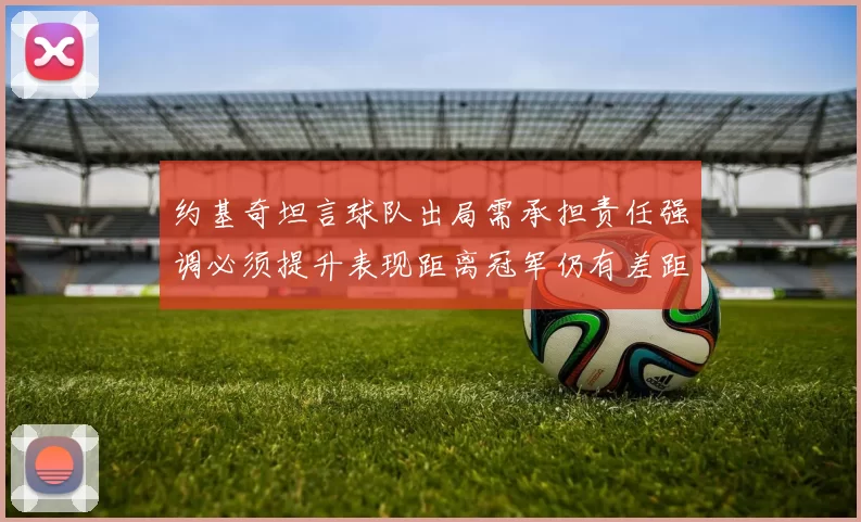 约基奇坦言球队出局需承担责任强调必须提升表现距离冠军仍有差距