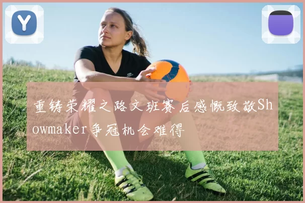 重铸荣耀之路文班赛后感慨致敬Showmaker争冠机会难得