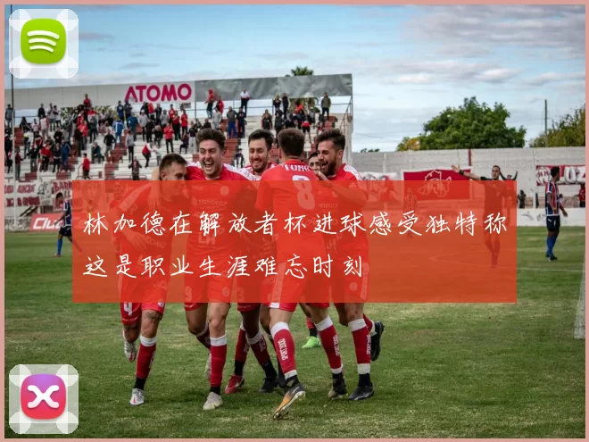 林加德在解放者杯进球感受独特称这是职业生涯难忘时刻