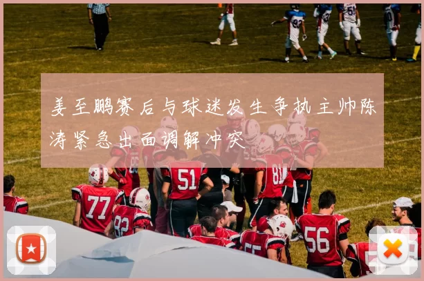 姜至鹏赛后与球迷发生争执主帅陈涛紧急出面调解冲突