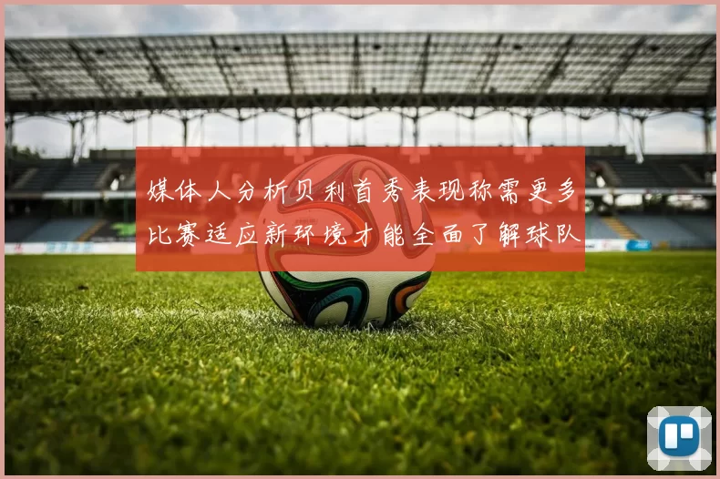 媒体人分析贝利首秀表现称需更多比赛适应新环境才能全面了解球队