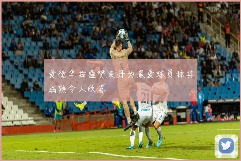 爱德华兹盛赞麦丹为最爱球员称其成熟令人欣喜