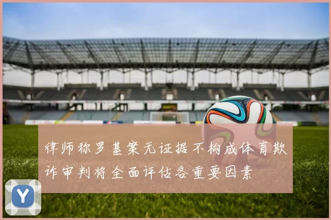 律师称罗基案无证据不构成体育欺诈审判将全面评估各重要因素