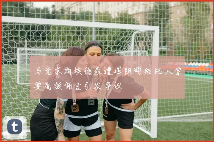 马竞求购埃德森遭遇阻碍经纪人索要高额佣金引发争议