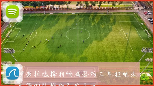 伊劳拉选择利物浦签约三年拒绝米兰等四队报价引发关注