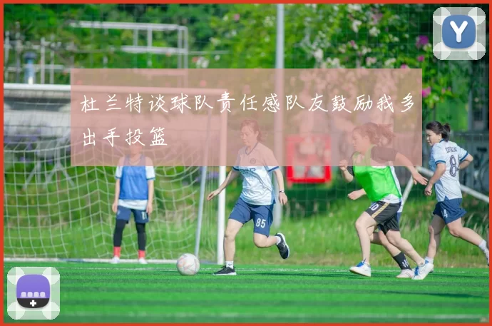杜兰特谈球队责任感队友鼓励我多出手投篮