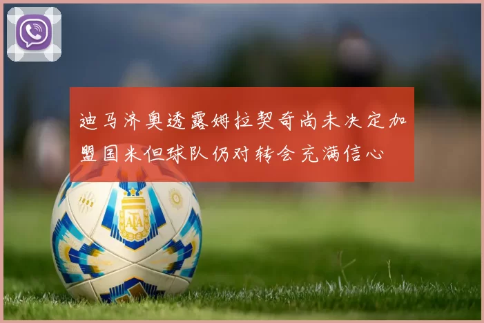 迪马济奥透露姆拉契奇尚未决定加盟国米但球队仍对转会充满信心