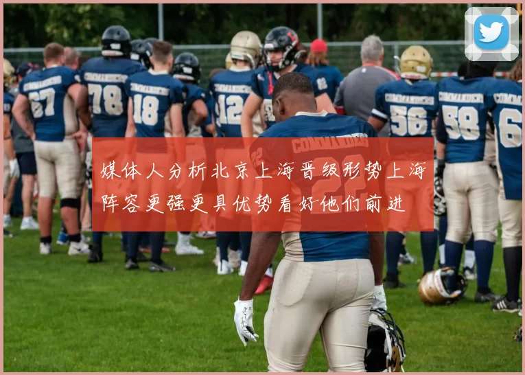 媒体人分析北京上海晋级形势上海阵容更强更具优势看好他们前进