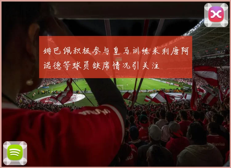姆巴佩积极参与皇马训练米利唐阿诺德等球员缺席情况引关注